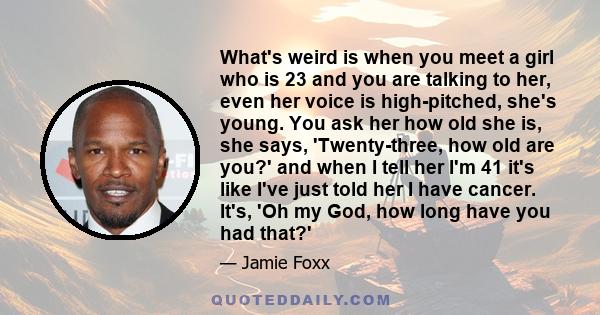 What's weird is when you meet a girl who is 23 and you are talking to her, even her voice is high-pitched, she's young. You ask her how old she is, she says, 'Twenty-three, how old are you?' and when I tell her I'm 41