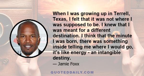 When I was growing up in Terrell, Texas, I felt that it was not where I was supposed to be. I knew that I was meant for a different destination. I think that the minute I was born, there was something inside telling me