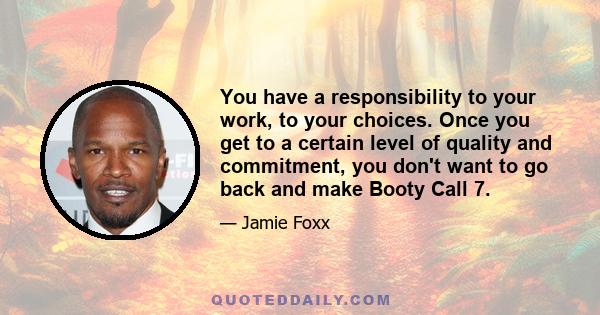 You have a responsibility to your work, to your choices. Once you get to a certain level of quality and commitment, you don't want to go back and make Booty Call 7.