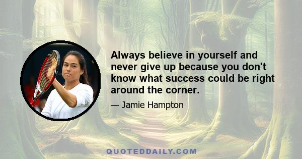 Always believe in yourself and never give up because you don't know what success could be right around the corner.