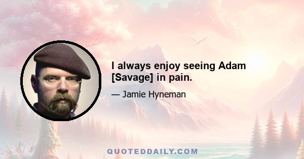 I always enjoy seeing Adam [Savage] in pain.