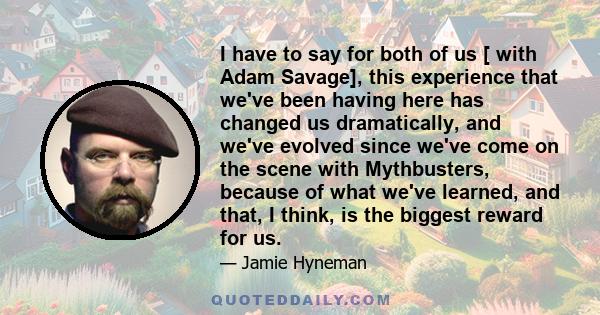 I have to say for both of us [ with Adam Savage], this experience that we've been having here has changed us dramatically, and we've evolved since we've come on the scene with Mythbusters, because of what we've learned, 