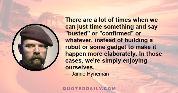 There are a lot of times when we can just time something and say busted or confirmed or whatever, instead of building a robot or some gadget to make it happen more elaborately. In those cases, we're simply enjoying