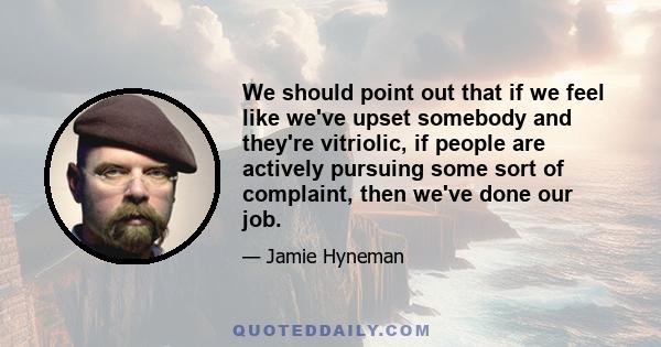 We should point out that if we feel like we've upset somebody and they're vitriolic, if people are actively pursuing some sort of complaint, then we've done our job.