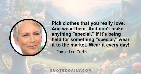 Pick clothes that you really love. And wear them. And don't make anything special. If it's being held for something special, wear it to the market. Wear it every day!