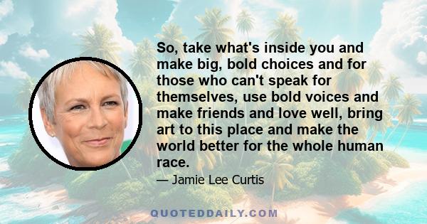 So, take what's inside you and make big, bold choices and for those who can't speak for themselves, use bold voices and make friends and love well, bring art to this place and make the world better for the whole human