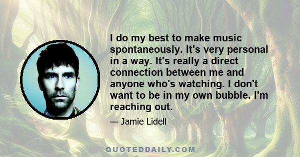 I do my best to make music spontaneously. It's very personal in a way. It's really a direct connection between me and anyone who's watching. I don't want to be in my own bubble. I'm reaching out.