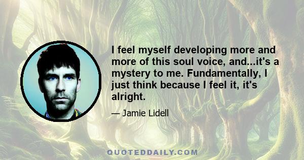 I feel myself developing more and more of this soul voice, and...it's a mystery to me. Fundamentally, I just think because I feel it, it's alright.