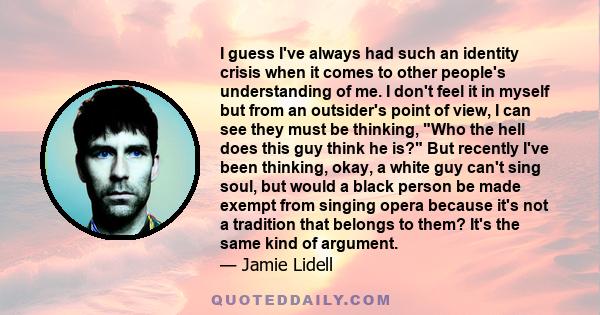 I guess I've always had such an identity crisis when it comes to other people's understanding of me. I don't feel it in myself but from an outsider's point of view, I can see they must be thinking, Who the hell does