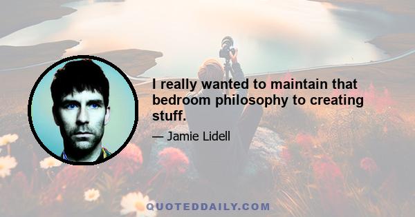 I really wanted to maintain that bedroom philosophy to creating stuff.