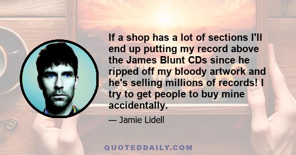 If a shop has a lot of sections I'll end up putting my record above the James Blunt CDs since he ripped off my bloody artwork and he's selling millions of records! I try to get people to buy mine accidentally.