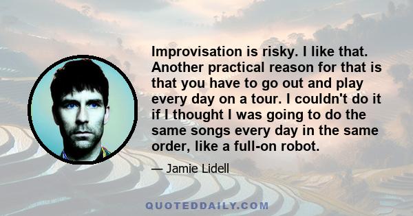 Improvisation is risky. I like that. Another practical reason for that is that you have to go out and play every day on a tour. I couldn't do it if I thought I was going to do the same songs every day in the same order, 