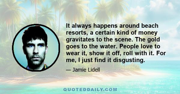 It always happens around beach resorts, a certain kind of money gravitates to the scene. The gold goes to the water. People love to wear it, show it off, roll with it. For me, I just find it disgusting.