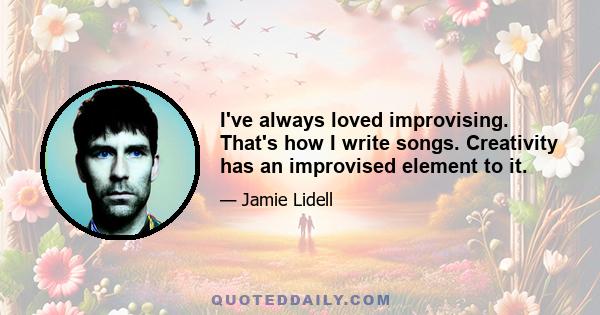 I've always loved improvising. That's how I write songs. Creativity has an improvised element to it.