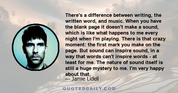 There's a difference between writing, the written word, and music. When you have the blank page it doesn't make a sound, which is like what happens to me every night when I'm playing. There is that crazy moment: the