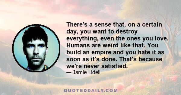 There's a sense that, on a certain day, you want to destroy everything, even the ones you love. Humans are weird like that. You build an empire and you hate it as soon as it's done. That's because we're never satisfied.