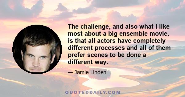 The challenge, and also what I like most about a big ensemble movie, is that all actors have completely different processes and all of them prefer scenes to be done a different way.