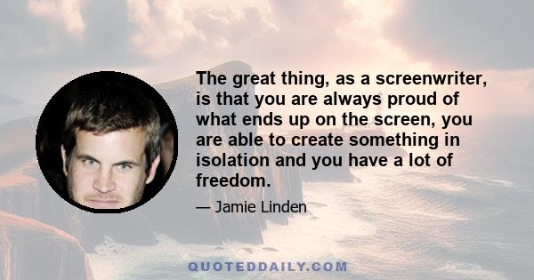 The great thing, as a screenwriter, is that you are always proud of what ends up on the screen, you are able to create something in isolation and you have a lot of freedom.