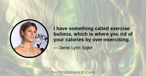 I have something called exercise bulimia, which is where you rid of your calories by over-exercising.