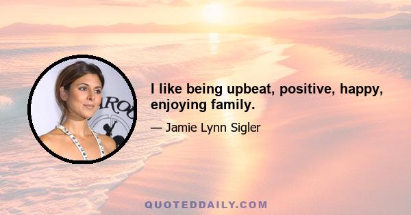 I like being upbeat, positive, happy, enjoying family.