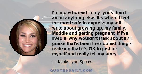 I'm more honest in my lyrics than I am in anything else. It's where I feel the most safe to express myself. I write about growing up, my family, Maddie and getting pregnant. If I've lived it, why wouldn't I talk about