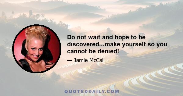 Do not wait and hope to be discovered...make yourself so you cannot be denied!