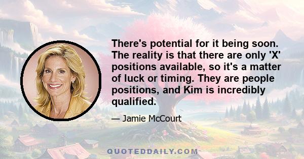 There's potential for it being soon. The reality is that there are only 'X' positions available, so it's a matter of luck or timing. They are people positions, and Kim is incredibly qualified.