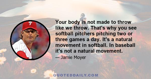 Your body is not made to throw like we throw. That's why you see softball pitchers pitching two or three games a day. It's a natural movement in softball. In baseball it's not a natural movement.