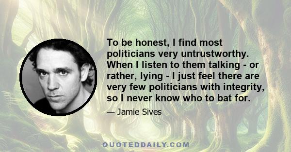 To be honest, I find most politicians very untrustworthy. When I listen to them talking - or rather, lying - I just feel there are very few politicians with integrity, so I never know who to bat for.