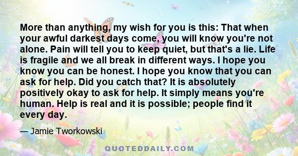 More than anything, my wish for you is this: That when your awful darkest days come, you will know you're not alone. Pain will tell you to keep quiet, but that's a lie. Life is fragile and we all break in different