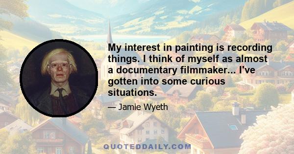 My interest in painting is recording things. I think of myself as almost a documentary filmmaker... I've gotten into some curious situations.