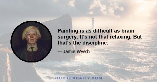 Painting is as difficult as brain surgery. It's not that relaxing. But that's the discipline.