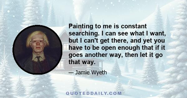 Painting to me is constant searching. I can see what I want, but I can't get there, and yet you have to be open enough that if it goes another way, then let it go that way.