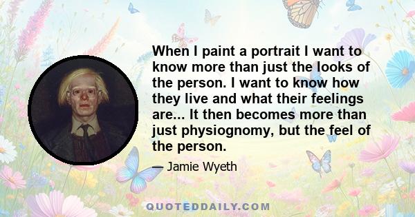 When I paint a portrait I want to know more than just the looks of the person. I want to know how they live and what their feelings are... It then becomes more than just physiognomy, but the feel of the person.