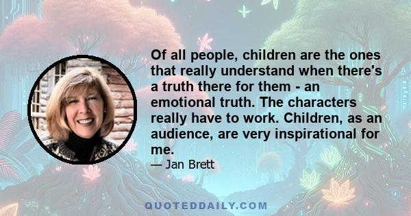 Of all people, children are the ones that really understand when there's a truth there for them - an emotional truth. The characters really have to work. Children, as an audience, are very inspirational for me.