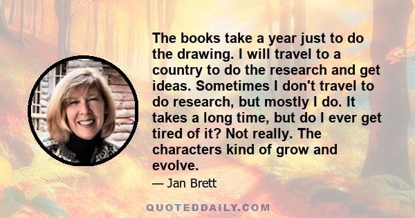 The books take a year just to do the drawing. I will travel to a country to do the research and get ideas. Sometimes I don't travel to do research, but mostly I do. It takes a long time, but do I ever get tired of it?