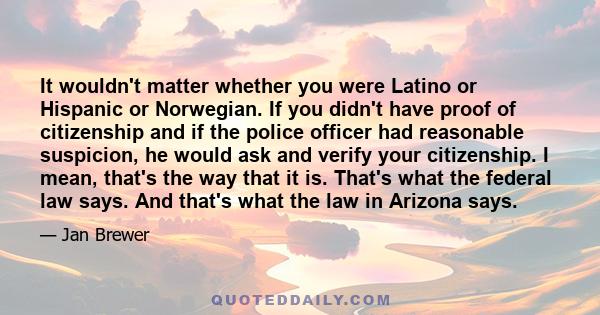 It wouldn't matter whether you were Latino or Hispanic or Norwegian. If you didn't have proof of citizenship and if the police officer had reasonable suspicion, he would ask and verify your citizenship. I mean, that's