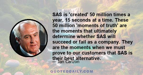 SAS is 'created' 50 million times a year, 15 seconds at a time. These 50 million 'moments of truth' are the moments that ultimately determine whether SAS will succeed or fail as a company. They are the moments when we