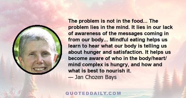 The problem is not in the food... The problem lies in the mind. It lies in our lack of awareness of the messages coming in from our body... Mindful eating helps us learn to hear what our body is telling us about hunger