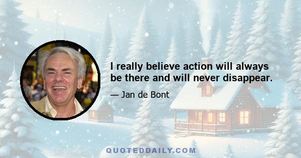 I really believe action will always be there and will never disappear.