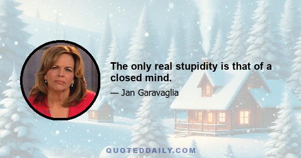 The only real stupidity is that of a closed mind.