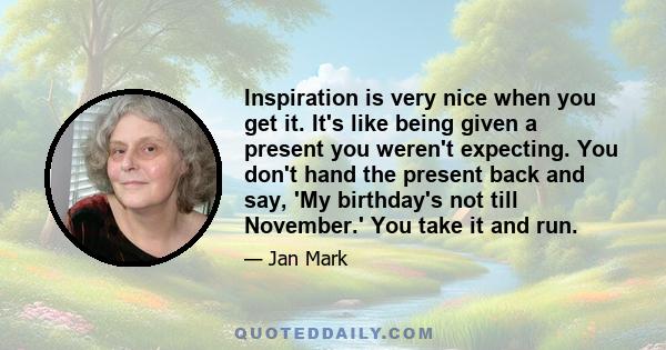 Inspiration is very nice when you get it. It's like being given a present you weren't expecting. You don't hand the present back and say, 'My birthday's not till November.' You take it and run.