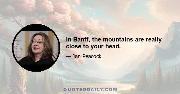 In Banff, the mountains are really close to your head.