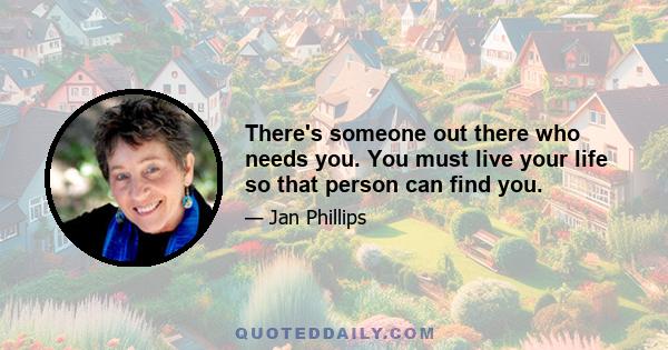 There's someone out there who needs you. You must live your life so that person can find you.