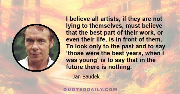 I believe all artists, if they are not lying to themselves, must believe that the best part of their work, or even their life, is in front of them. To look only to the past and to say ‘those were the best years, when I