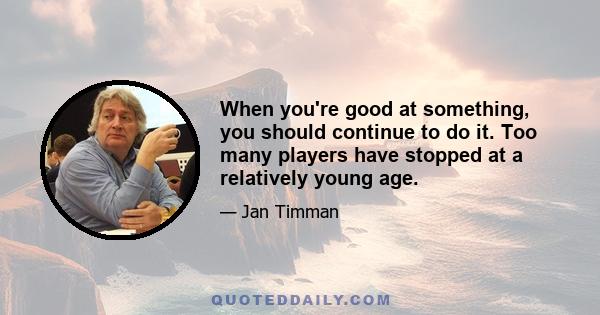 When you're good at something, you should continue to do it. Too many players have stopped at a relatively young age.