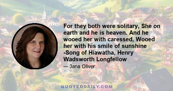 For they both were solitary, She on earth and he is heaven. And he wooed her with caressed, Wooed her with his smile of sunshine -Song of Hiawatha, Henry Wadsworth Longfellow