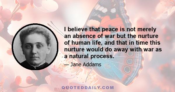 I believe that peace is not merely an absence of war but the nurture of human life, and that in time this nurture would do away with war as a natural process.