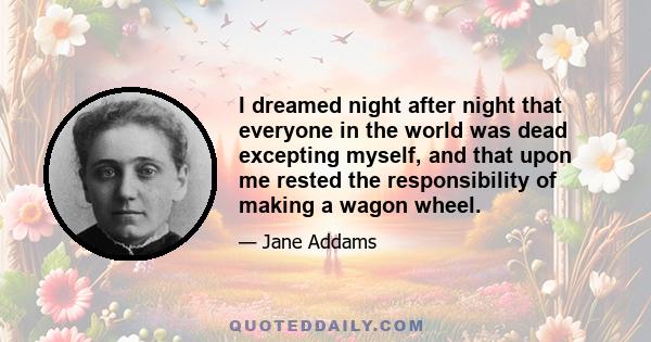 I dreamed night after night that everyone in the world was dead excepting myself, and that upon me rested the responsibility of making a wagon wheel.