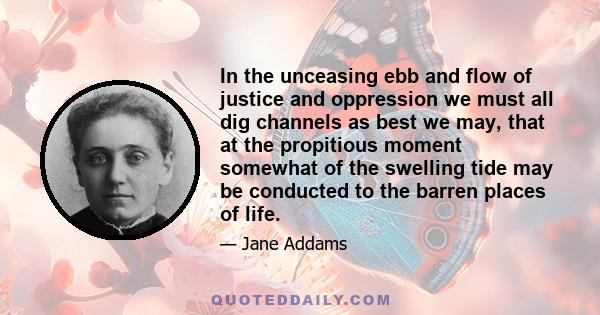 In the unceasing ebb and flow of justice and oppression we must all dig channels as best we may, that at the propitious moment somewhat of the swelling tide may be conducted to the barren places of life.